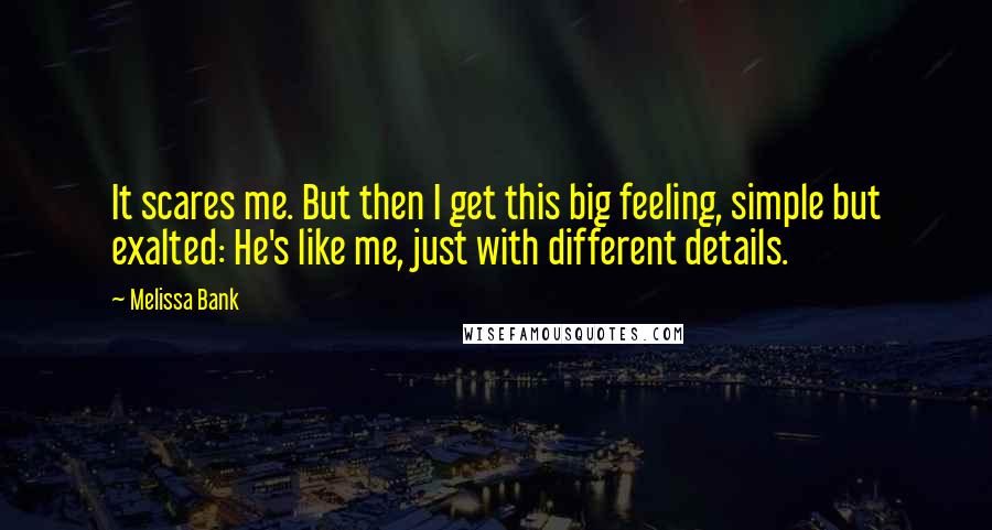 Melissa Bank Quotes: It scares me. But then I get this big feeling, simple but exalted: He's like me, just with different details.