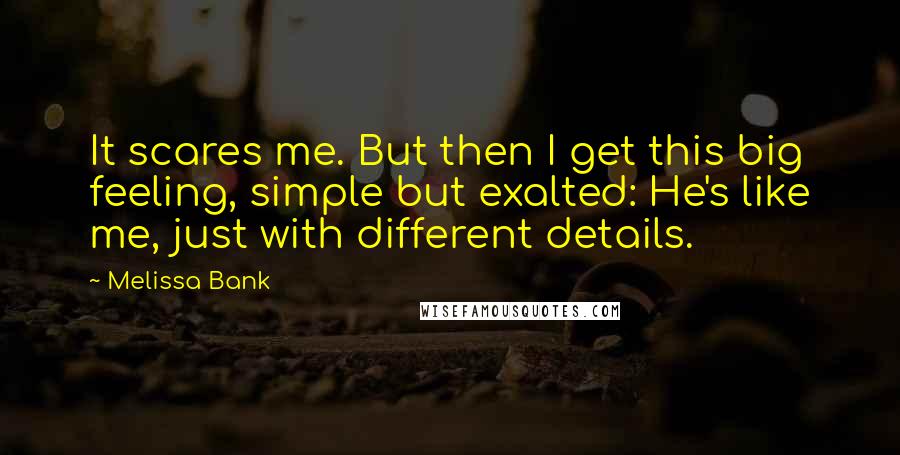 Melissa Bank Quotes: It scares me. But then I get this big feeling, simple but exalted: He's like me, just with different details.