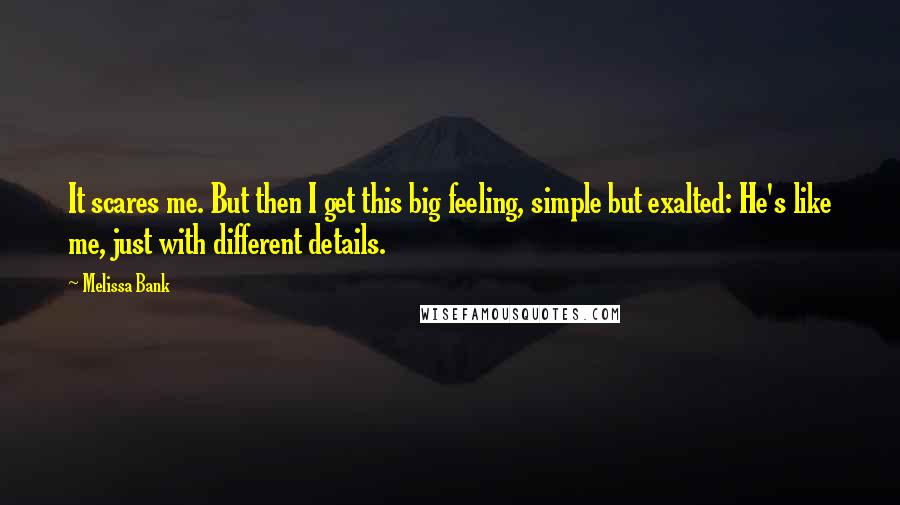 Melissa Bank Quotes: It scares me. But then I get this big feeling, simple but exalted: He's like me, just with different details.