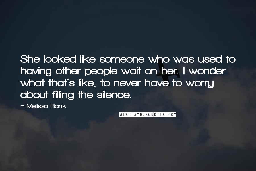 Melissa Bank Quotes: She looked like someone who was used to having other people wait on her. I wonder what that's like, to never have to worry about filling the silence.