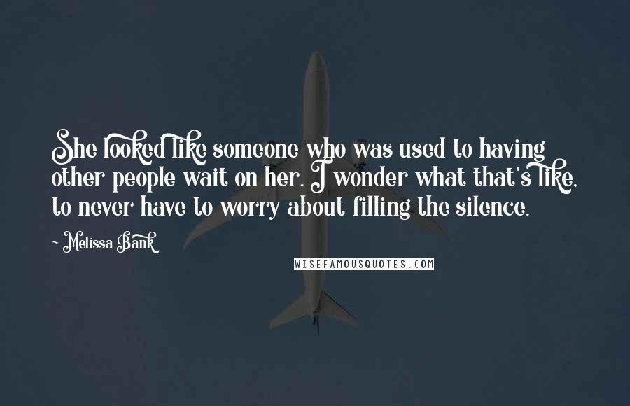 Melissa Bank Quotes: She looked like someone who was used to having other people wait on her. I wonder what that's like, to never have to worry about filling the silence.