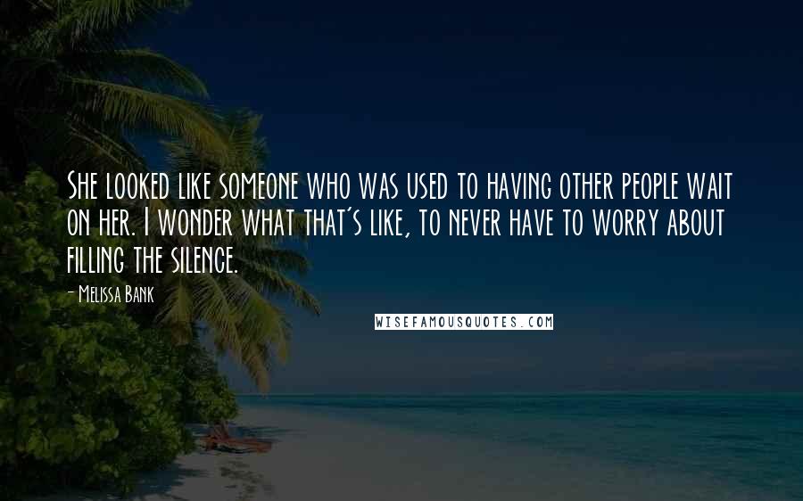 Melissa Bank Quotes: She looked like someone who was used to having other people wait on her. I wonder what that's like, to never have to worry about filling the silence.