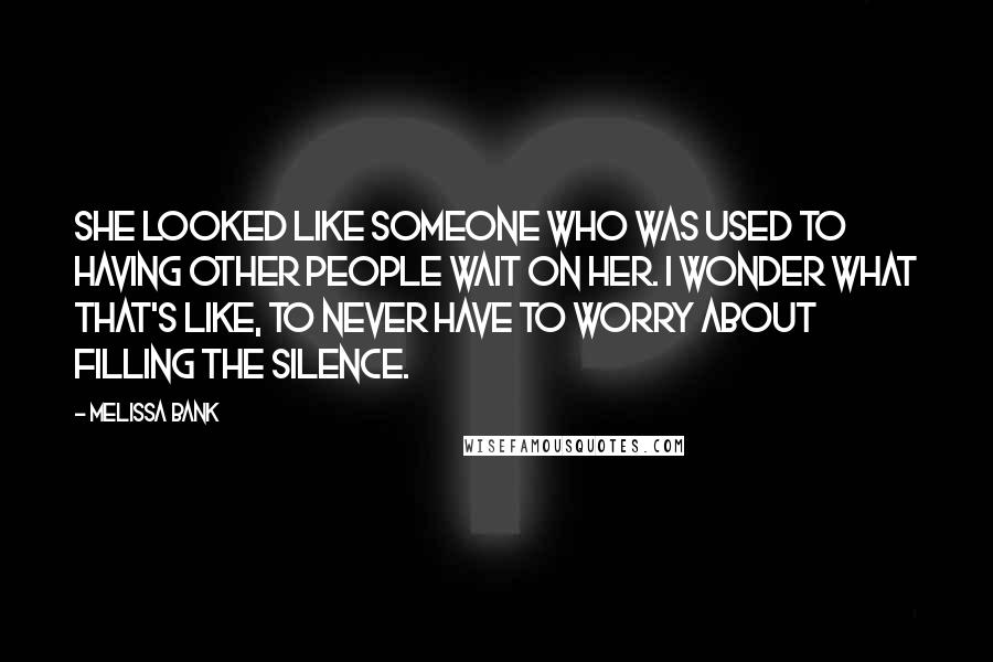 Melissa Bank Quotes: She looked like someone who was used to having other people wait on her. I wonder what that's like, to never have to worry about filling the silence.