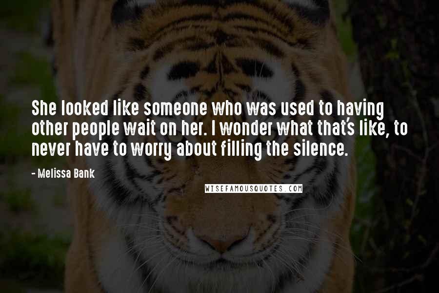 Melissa Bank Quotes: She looked like someone who was used to having other people wait on her. I wonder what that's like, to never have to worry about filling the silence.