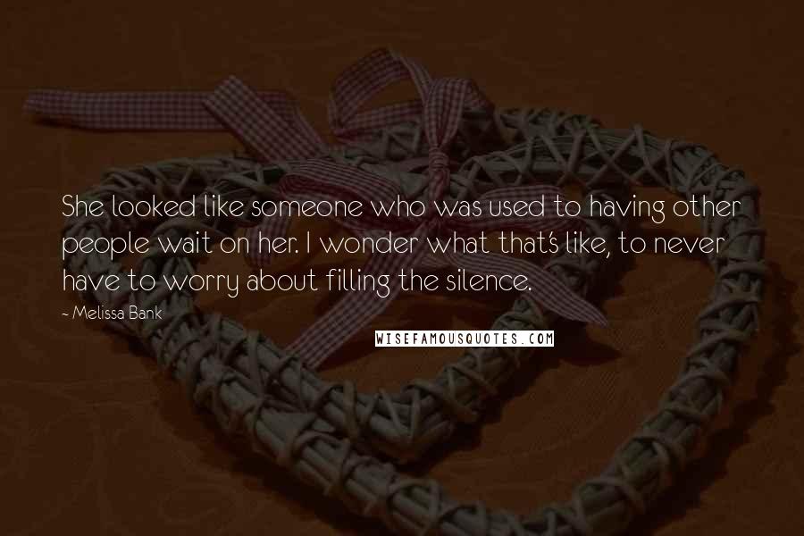 Melissa Bank Quotes: She looked like someone who was used to having other people wait on her. I wonder what that's like, to never have to worry about filling the silence.