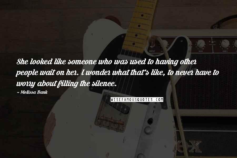 Melissa Bank Quotes: She looked like someone who was used to having other people wait on her. I wonder what that's like, to never have to worry about filling the silence.