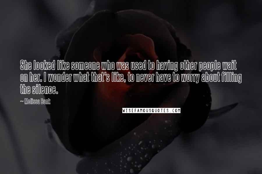 Melissa Bank Quotes: She looked like someone who was used to having other people wait on her. I wonder what that's like, to never have to worry about filling the silence.