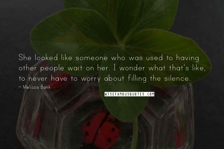 Melissa Bank Quotes: She looked like someone who was used to having other people wait on her. I wonder what that's like, to never have to worry about filling the silence.