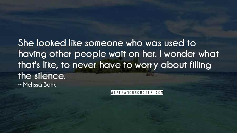 Melissa Bank Quotes: She looked like someone who was used to having other people wait on her. I wonder what that's like, to never have to worry about filling the silence.