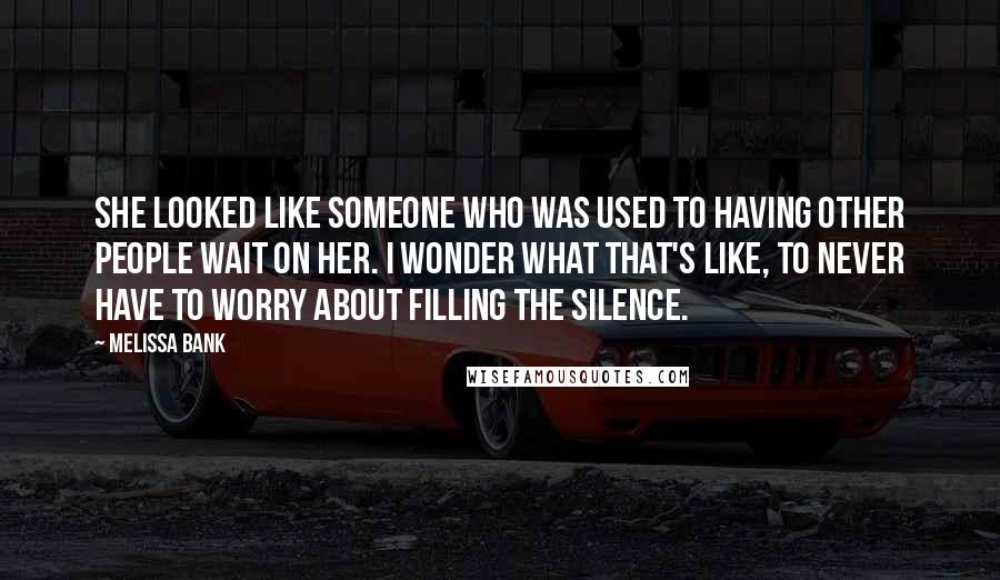 Melissa Bank Quotes: She looked like someone who was used to having other people wait on her. I wonder what that's like, to never have to worry about filling the silence.