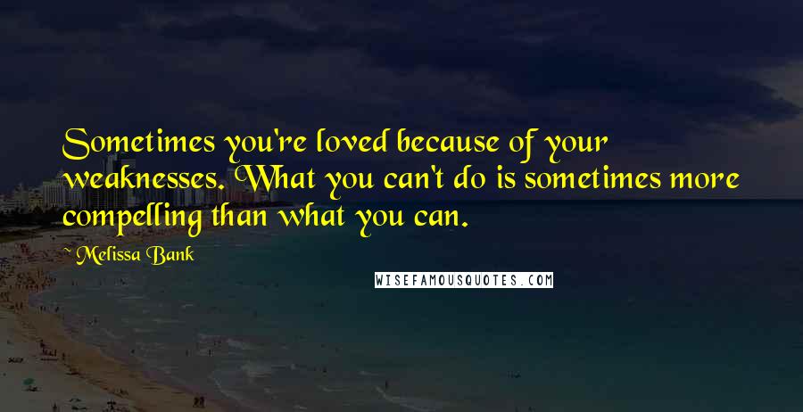 Melissa Bank Quotes: Sometimes you're loved because of your weaknesses. What you can't do is sometimes more compelling than what you can.