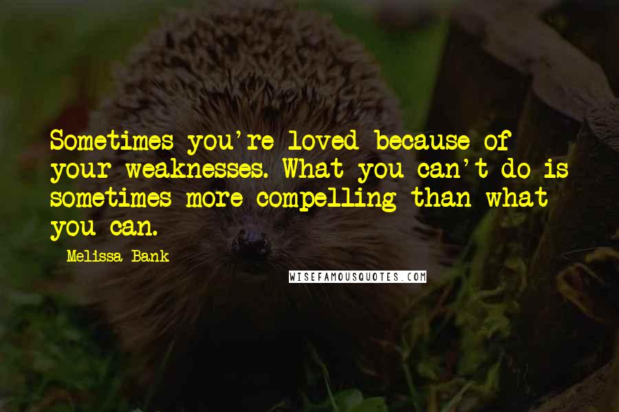 Melissa Bank Quotes: Sometimes you're loved because of your weaknesses. What you can't do is sometimes more compelling than what you can.