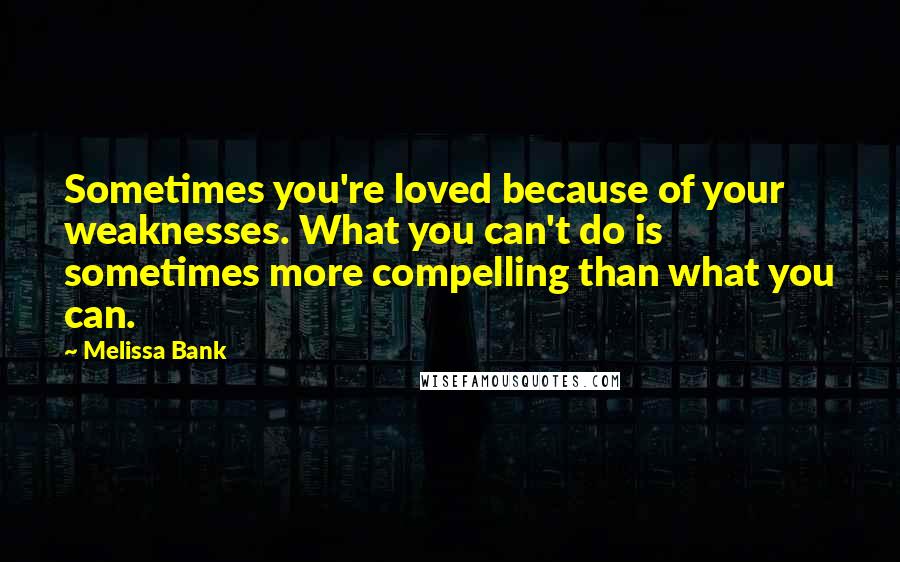 Melissa Bank Quotes: Sometimes you're loved because of your weaknesses. What you can't do is sometimes more compelling than what you can.