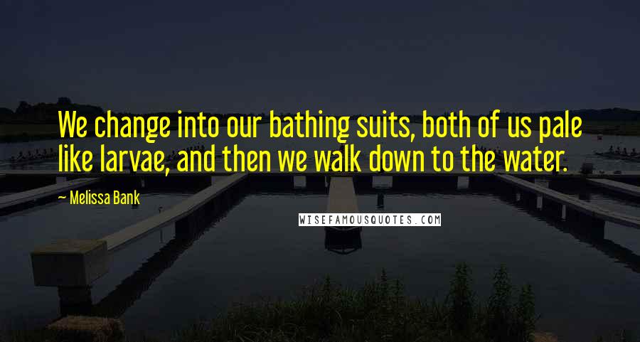 Melissa Bank Quotes: We change into our bathing suits, both of us pale like larvae, and then we walk down to the water.