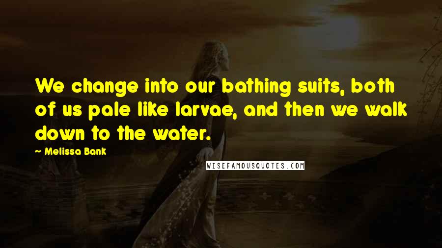 Melissa Bank Quotes: We change into our bathing suits, both of us pale like larvae, and then we walk down to the water.