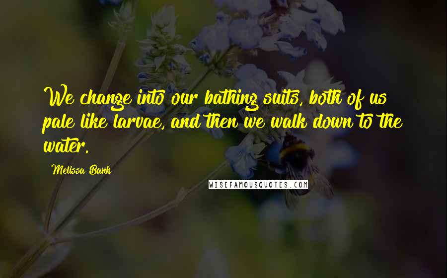 Melissa Bank Quotes: We change into our bathing suits, both of us pale like larvae, and then we walk down to the water.