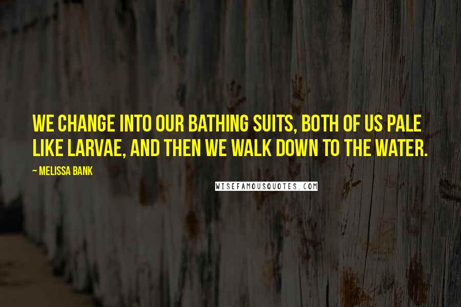 Melissa Bank Quotes: We change into our bathing suits, both of us pale like larvae, and then we walk down to the water.