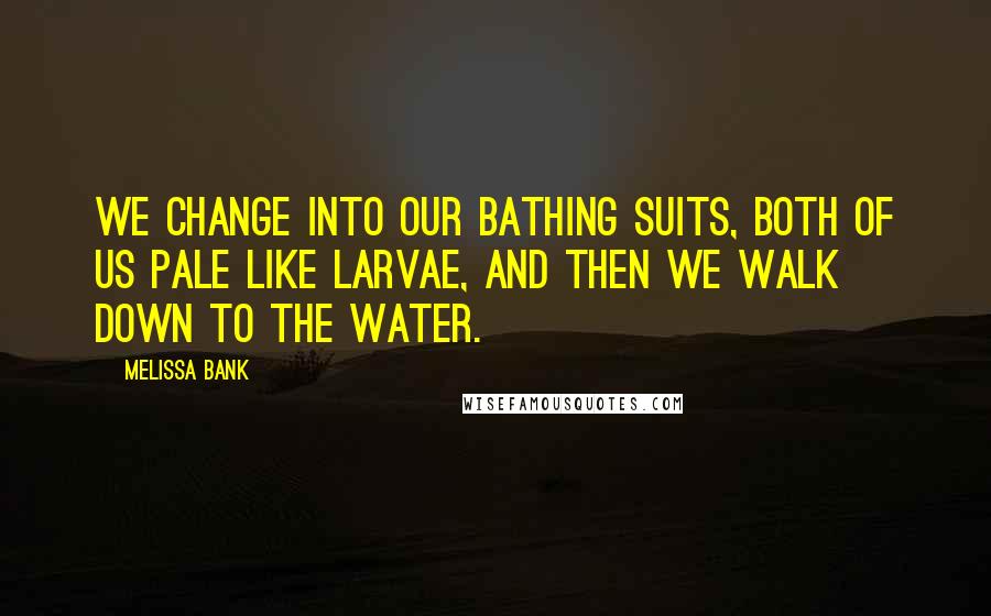 Melissa Bank Quotes: We change into our bathing suits, both of us pale like larvae, and then we walk down to the water.