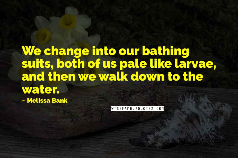 Melissa Bank Quotes: We change into our bathing suits, both of us pale like larvae, and then we walk down to the water.