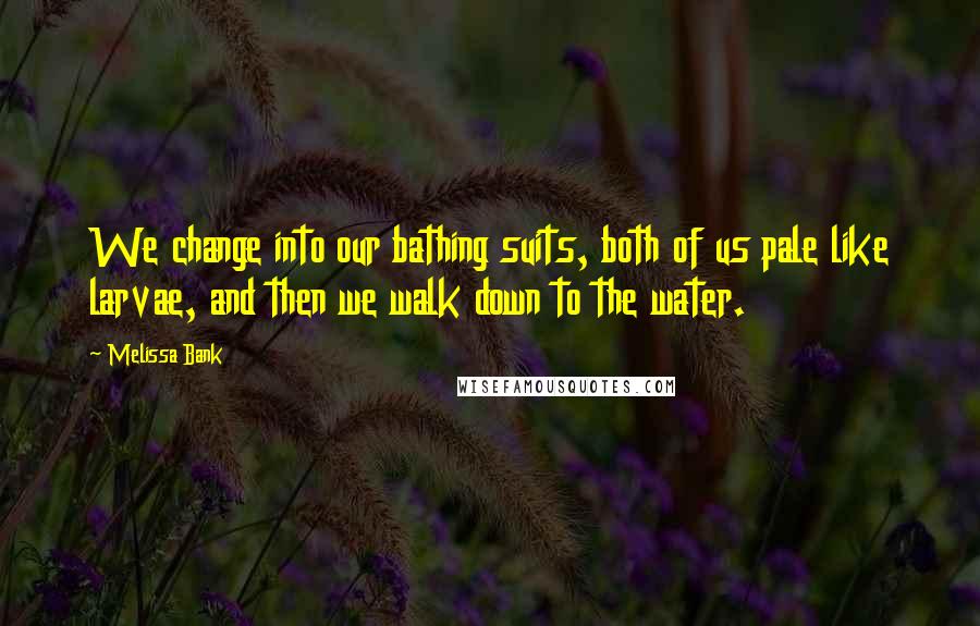 Melissa Bank Quotes: We change into our bathing suits, both of us pale like larvae, and then we walk down to the water.