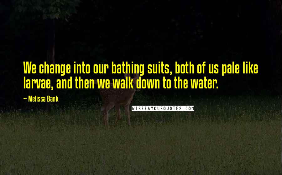 Melissa Bank Quotes: We change into our bathing suits, both of us pale like larvae, and then we walk down to the water.