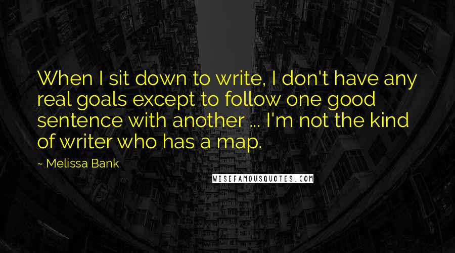 Melissa Bank Quotes: When I sit down to write, I don't have any real goals except to follow one good sentence with another ... I'm not the kind of writer who has a map.
