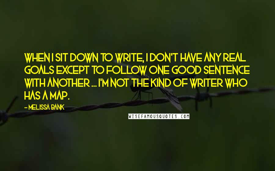 Melissa Bank Quotes: When I sit down to write, I don't have any real goals except to follow one good sentence with another ... I'm not the kind of writer who has a map.