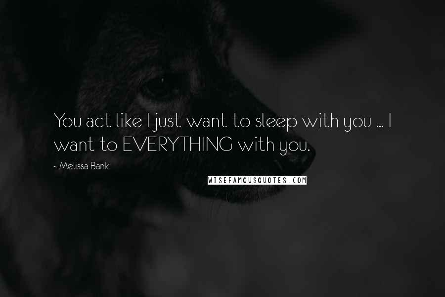 Melissa Bank Quotes: You act like I just want to sleep with you ... I want to EVERYTHING with you.