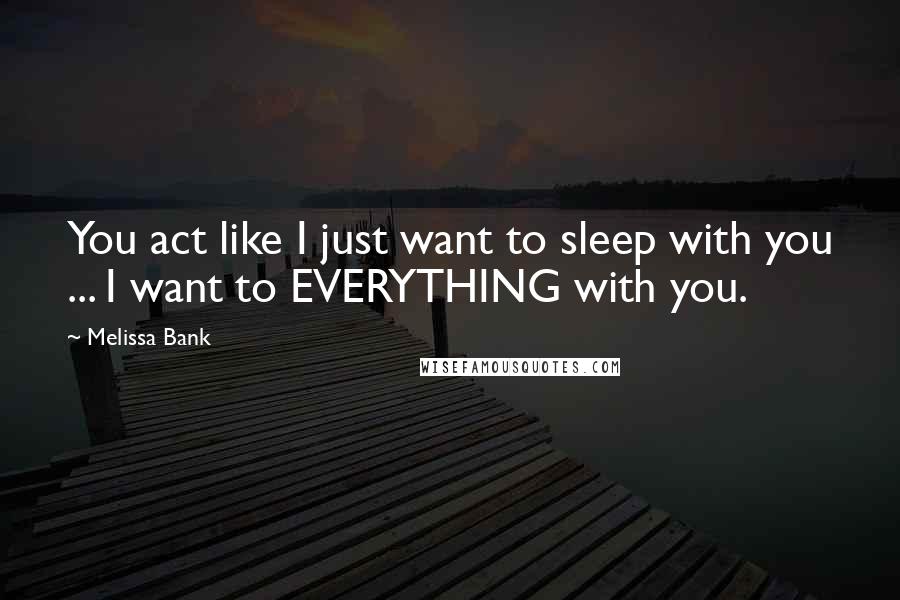 Melissa Bank Quotes: You act like I just want to sleep with you ... I want to EVERYTHING with you.