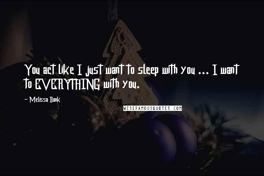 Melissa Bank Quotes: You act like I just want to sleep with you ... I want to EVERYTHING with you.