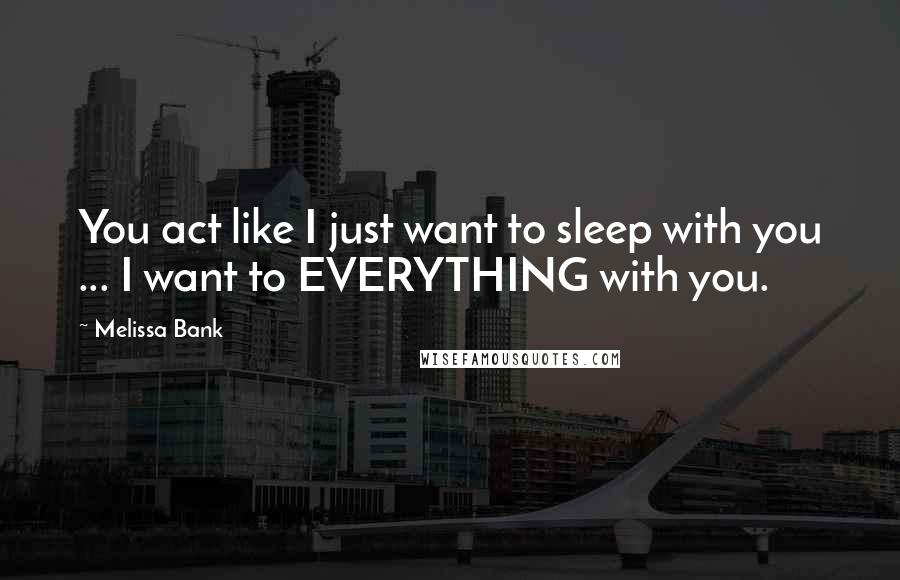Melissa Bank Quotes: You act like I just want to sleep with you ... I want to EVERYTHING with you.