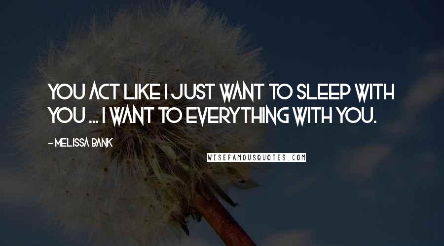 Melissa Bank Quotes: You act like I just want to sleep with you ... I want to EVERYTHING with you.