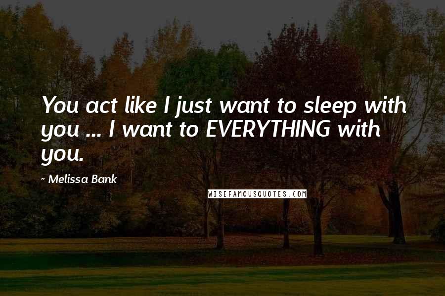 Melissa Bank Quotes: You act like I just want to sleep with you ... I want to EVERYTHING with you.