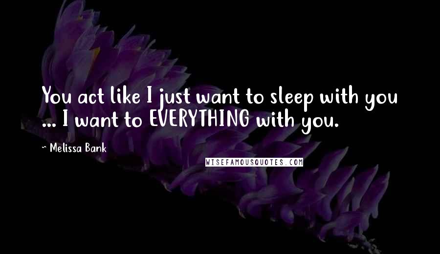 Melissa Bank Quotes: You act like I just want to sleep with you ... I want to EVERYTHING with you.