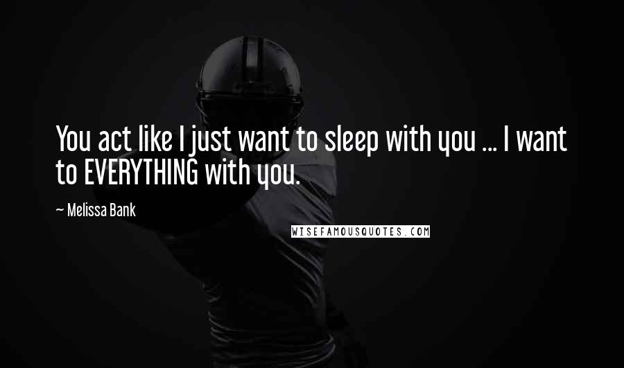 Melissa Bank Quotes: You act like I just want to sleep with you ... I want to EVERYTHING with you.