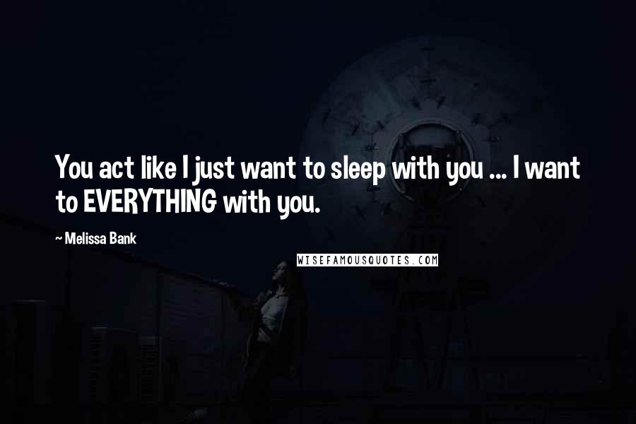 Melissa Bank Quotes: You act like I just want to sleep with you ... I want to EVERYTHING with you.