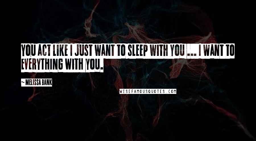Melissa Bank Quotes: You act like I just want to sleep with you ... I want to EVERYTHING with you.