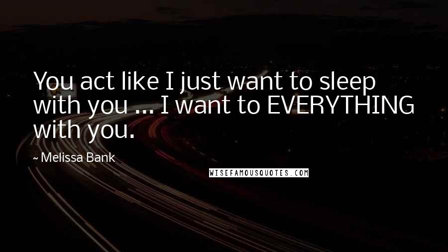 Melissa Bank Quotes: You act like I just want to sleep with you ... I want to EVERYTHING with you.