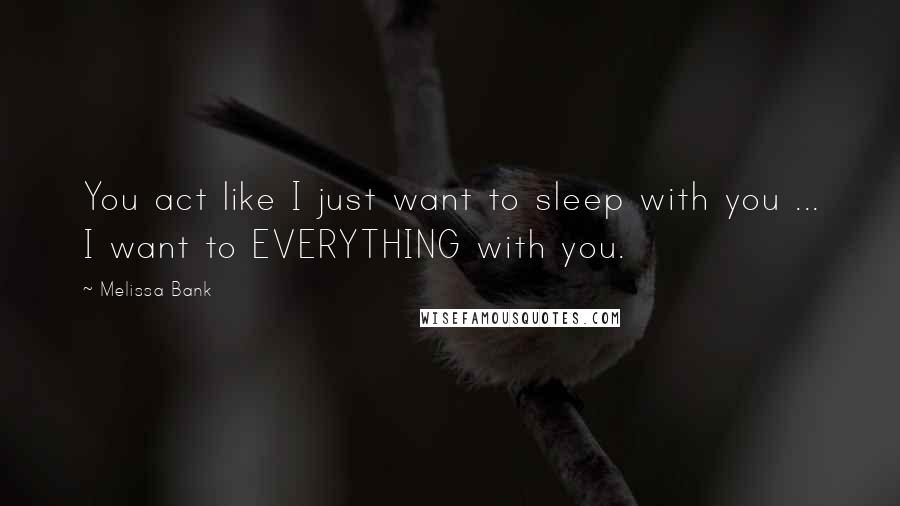 Melissa Bank Quotes: You act like I just want to sleep with you ... I want to EVERYTHING with you.