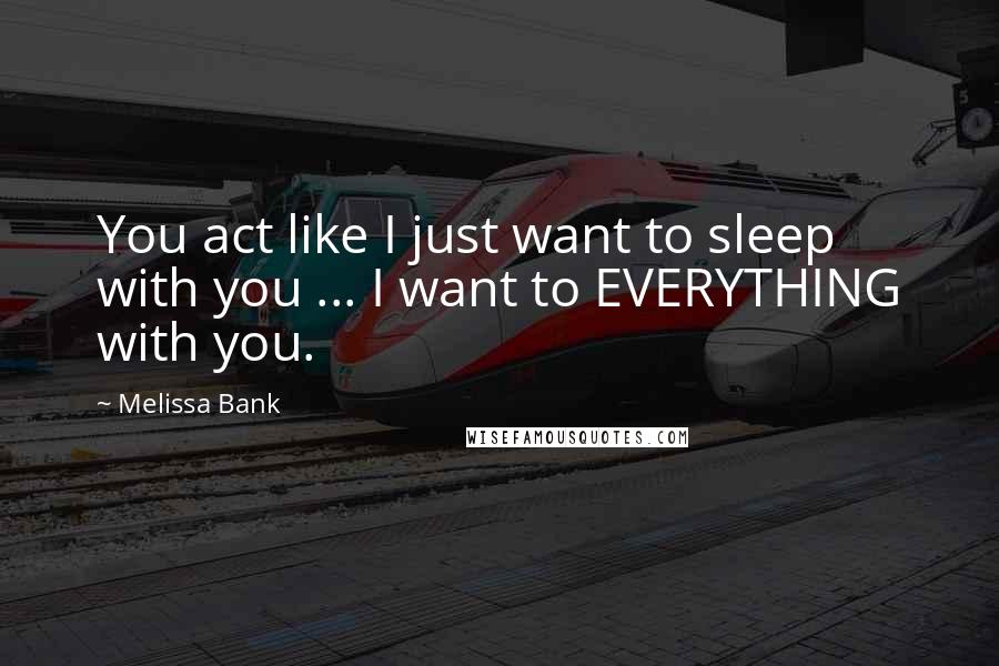 Melissa Bank Quotes: You act like I just want to sleep with you ... I want to EVERYTHING with you.
