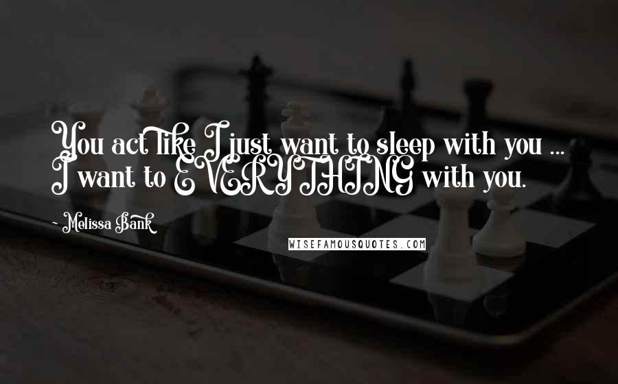 Melissa Bank Quotes: You act like I just want to sleep with you ... I want to EVERYTHING with you.