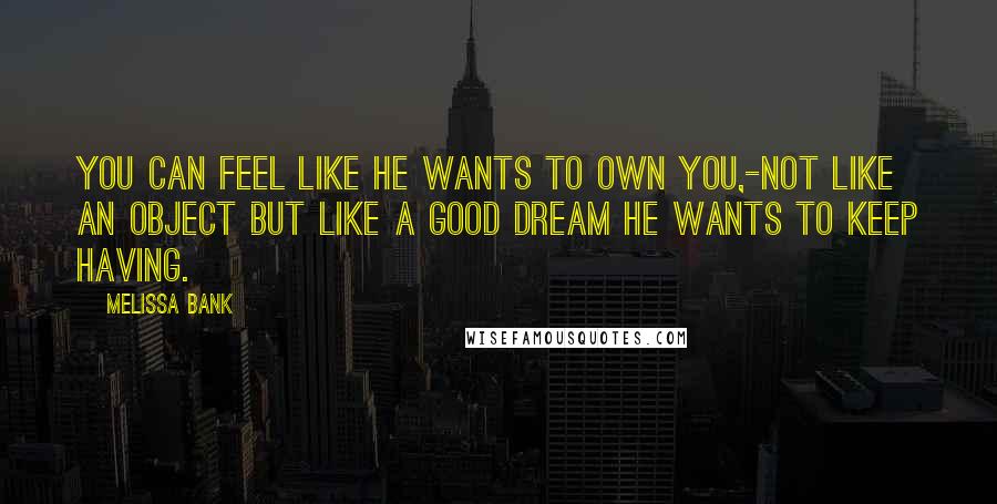 Melissa Bank Quotes: You can feel like he wants to own you,-not like an object but like a good dream he wants to keep having.