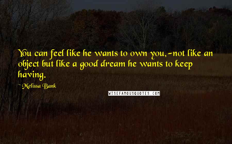 Melissa Bank Quotes: You can feel like he wants to own you,-not like an object but like a good dream he wants to keep having.