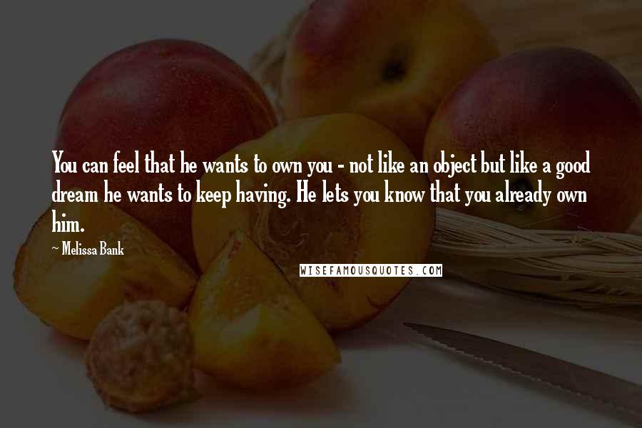 Melissa Bank Quotes: You can feel that he wants to own you - not like an object but like a good dream he wants to keep having. He lets you know that you already own him.