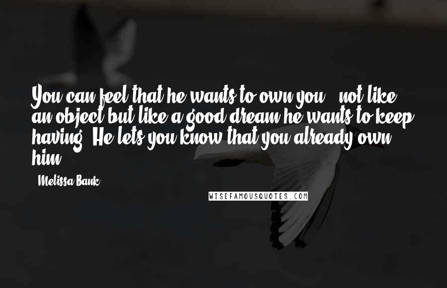Melissa Bank Quotes: You can feel that he wants to own you - not like an object but like a good dream he wants to keep having. He lets you know that you already own him.