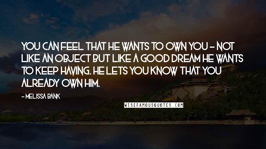 Melissa Bank Quotes: You can feel that he wants to own you - not like an object but like a good dream he wants to keep having. He lets you know that you already own him.