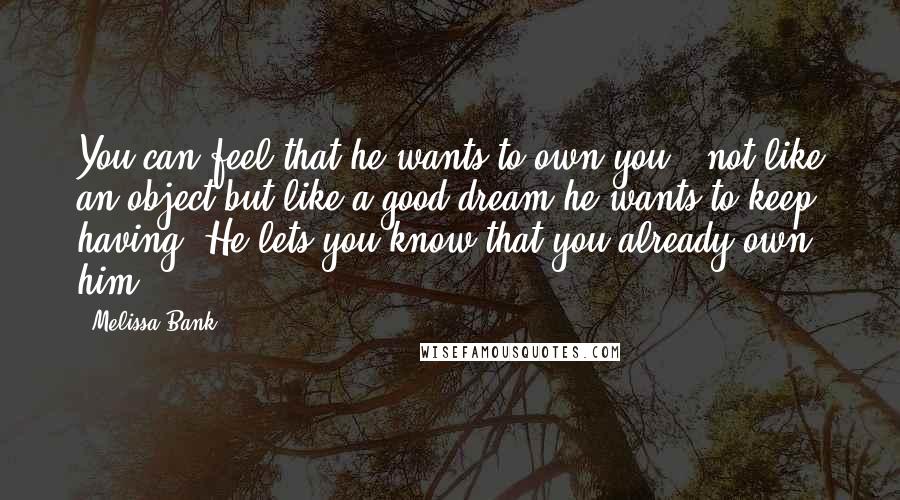 Melissa Bank Quotes: You can feel that he wants to own you - not like an object but like a good dream he wants to keep having. He lets you know that you already own him.