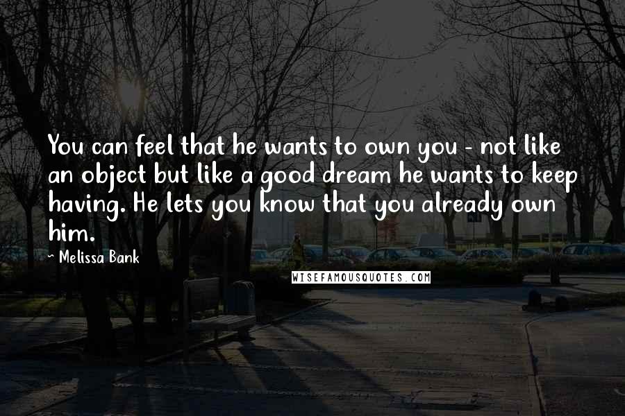 Melissa Bank Quotes: You can feel that he wants to own you - not like an object but like a good dream he wants to keep having. He lets you know that you already own him.