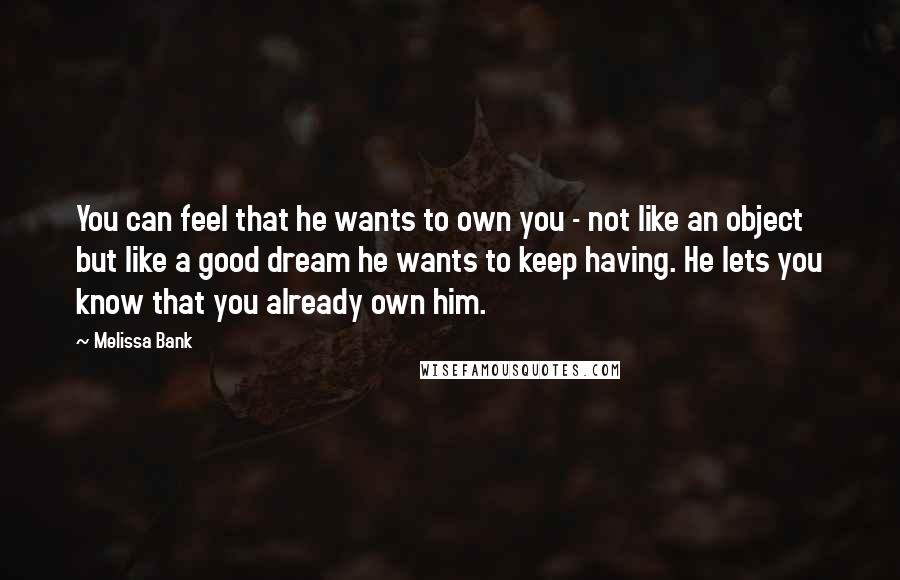 Melissa Bank Quotes: You can feel that he wants to own you - not like an object but like a good dream he wants to keep having. He lets you know that you already own him.