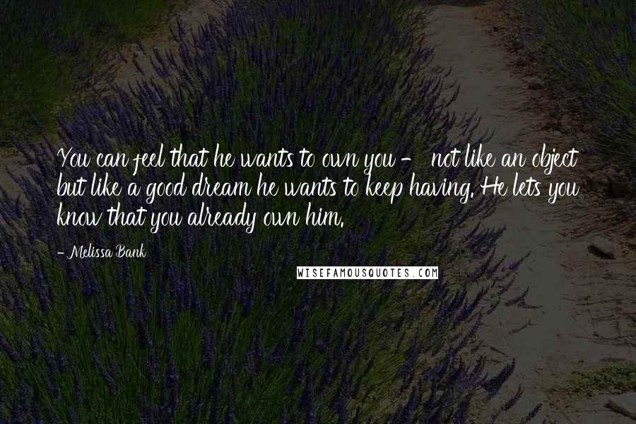 Melissa Bank Quotes: You can feel that he wants to own you - not like an object but like a good dream he wants to keep having. He lets you know that you already own him.